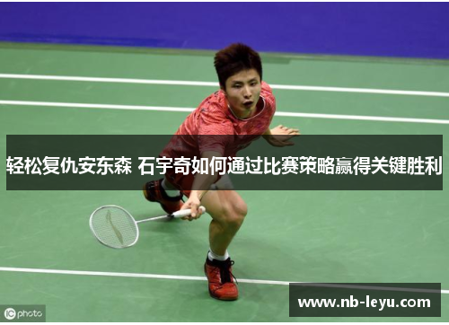轻松复仇安东森 石宇奇如何通过比赛策略赢得关键胜利