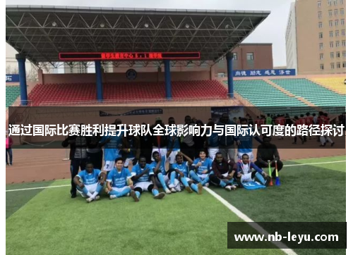 通过国际比赛胜利提升球队全球影响力与国际认可度的路径探讨