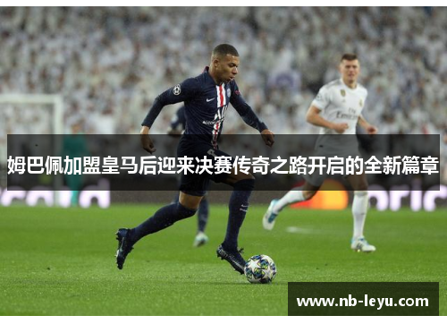 姆巴佩加盟皇马后迎来决赛传奇之路开启的全新篇章