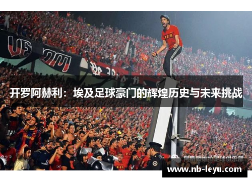 开罗阿赫利：埃及足球豪门的辉煌历史与未来挑战